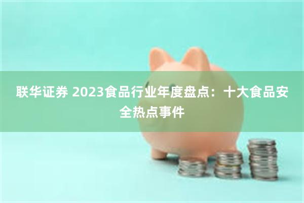 联华证券 2023食品行业年度盘点：十大食品安全热点事件