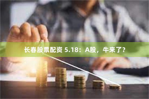 长春股票配资 5.18：A股，牛来了？