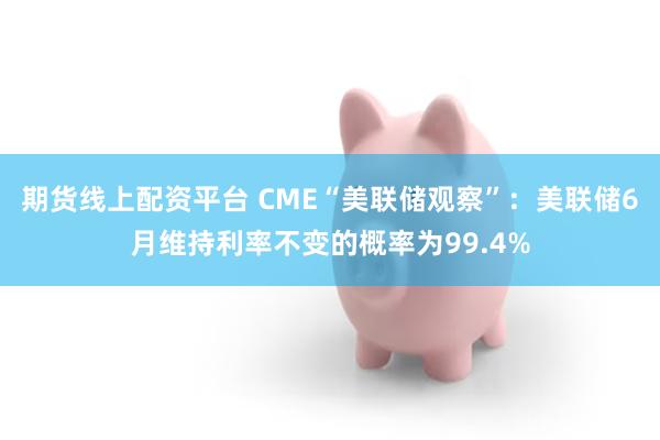 期货线上配资平台 CME“美联储观察”：美联储6月维持利率不变的概率为99.4%