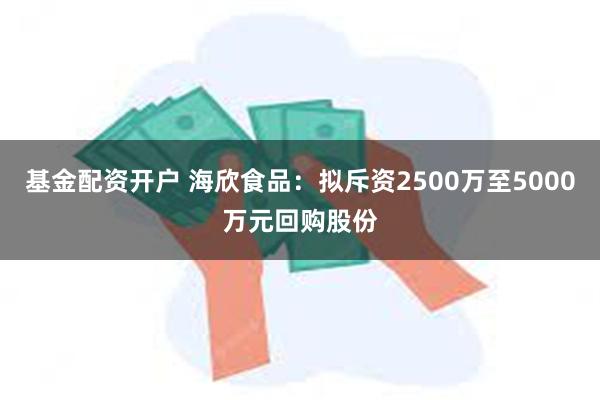 基金配资开户 海欣食品：拟斥资2500万至5000万元回购股份