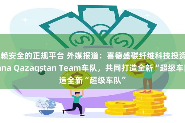 信赖安全的正规平台 外媒报道：喜德盛碳纤维科技投资Astana Qazaqstan Team车队，共同打造全新“超级车队”