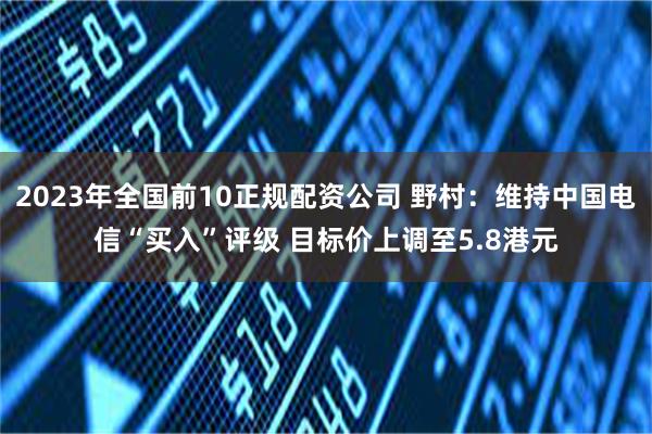 2023年全国前10正规配资公司 野村：维持中国电信“买入”评级 目标价上调至5.8港元