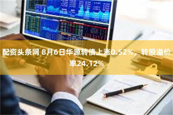 配资头条网 8月6日华源转债上涨0.52%，转股溢价率24.12%