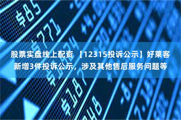 股票实盘线上配资 【12315投诉公示】好莱客新增3件投诉公示，涉及其他售后服务问题等