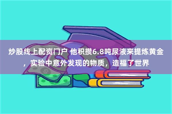 炒股线上配资门户 他积攒6.8吨尿液来提炼黄金，实验中意外发现的物质，造福了世界