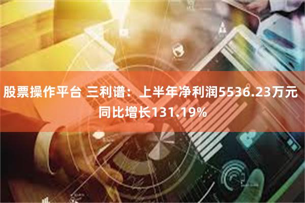 股票操作平台 三利谱：上半年净利润5536.23万元 同比增长131.19%