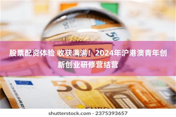 股票配资体验 收获满满！2024年沪港澳青年创新创业研修营结营