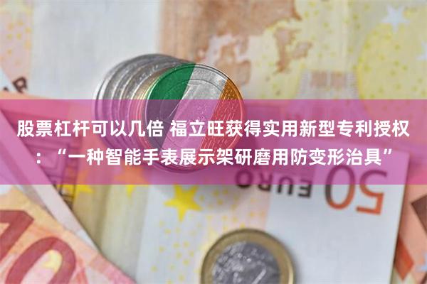 股票杠杆可以几倍 福立旺获得实用新型专利授权：“一种智能手表展示架研磨用防变形治具”