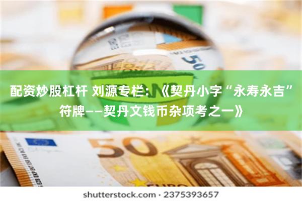 配资炒股杠杆 刘源专栏：《契丹小字“永寿永吉”符牌——契丹文钱币杂项考之一》