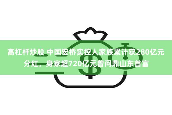 高杠杆炒股 中国宏桥实控人家族累计获280亿元分红，身家超720亿元曾问鼎山东首富