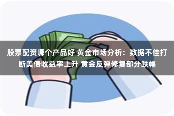 股票配资哪个产品好 黄金市场分析：数据不佳打断美债收益率上升 黄金反弹修复部分跌幅