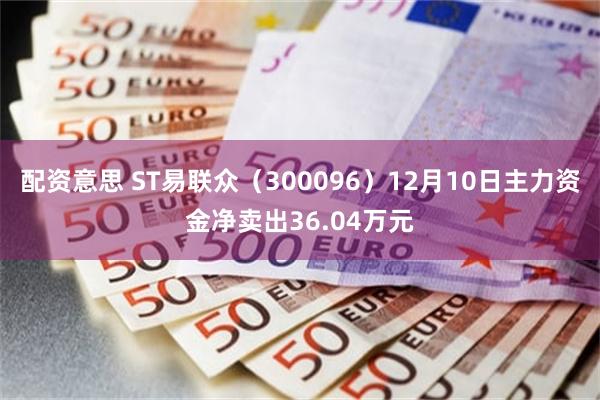 配资意思 ST易联众（300096）12月10日主力资金净卖出36.04万元