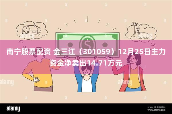 南宁股票配资 金三江（301059）12月25日主力资金净卖出14.71万元