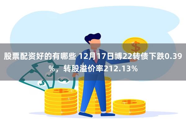 股票配资好的有哪些 12月17日博22转债下跌0.39%，转股溢价率212.13%