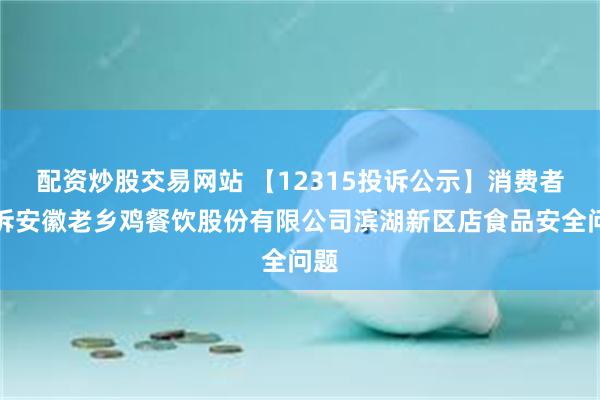 配资炒股交易网站 【12315投诉公示】消费者投诉安徽老乡鸡餐饮股份有限公司滨湖新区店食品安全问题