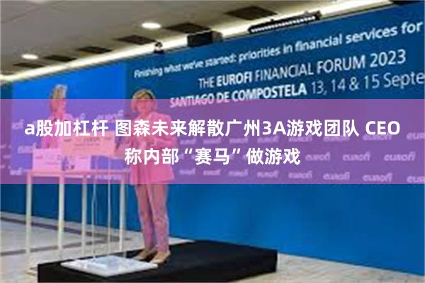 a股加杠杆 图森未来解散广州3A游戏团队 CEO称内部“赛马”做游戏