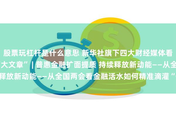 股票玩杠杆是什么意思 新华社旗下四大财经媒体看两会·聚焦金融“五篇大文章” | 普惠金融扩面提质 持续释放新动能——从全国两会看金融活水如何精准滴灌“千企万户”