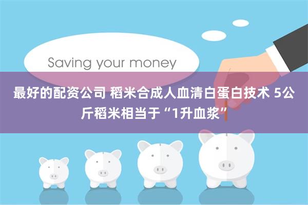 最好的配资公司 稻米合成人血清白蛋白技术 5公斤稻米相当于“1升血浆”